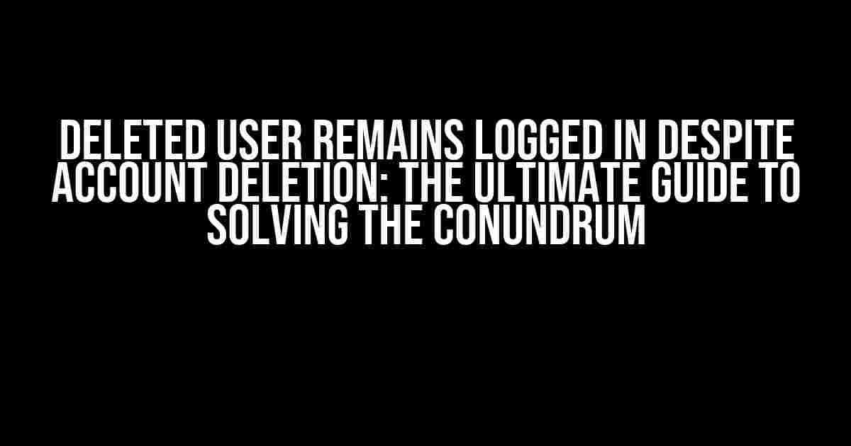 Deleted User Remains Logged in Despite Account Deletion: The Ultimate Guide to Solving the Conundrum