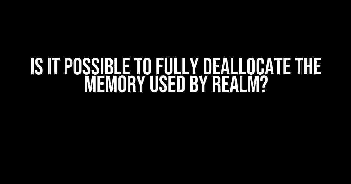 Is it Possible to Fully Deallocate the Memory Used by Realm?